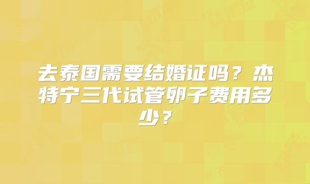 去泰国需要结婚证吗？杰特宁三代试管卵子费用多少？