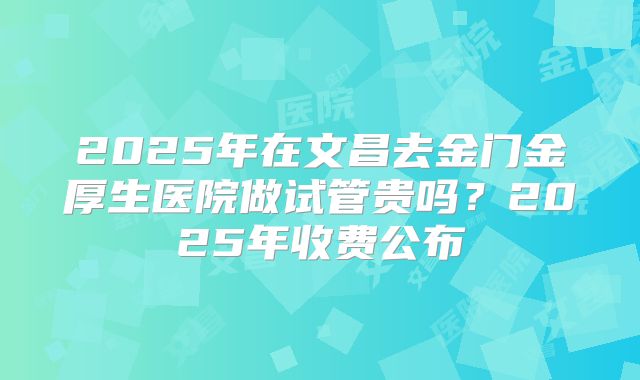 2025年在文昌去金门金厚生医院做试管贵吗?2025年收费公布