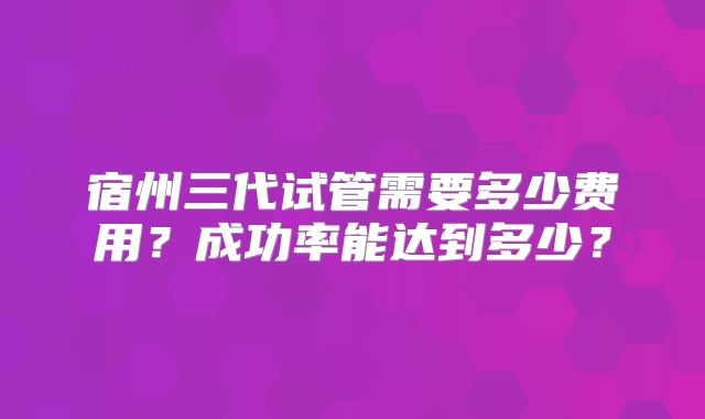宿州三代试管需要多少费用？成功率能达到多少？