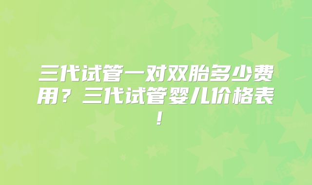 三代试管一对双胎多少费用？三代试管婴儿价格表！