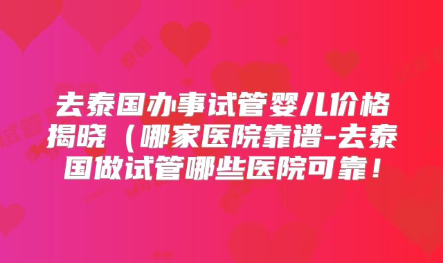 去泰国办事试管婴儿价格揭晓（哪家医院靠谱-去泰国做试管哪些医院可靠！