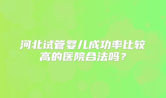 河北试管婴儿成功率比较高的医院合法吗?