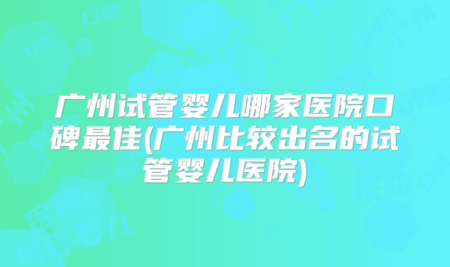 广州试管婴儿哪家医院口碑最佳(广州比较出名的试管婴儿医院)