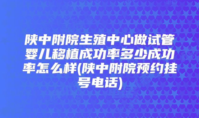 陕中附院生殖中心做试管婴儿移植成功率多少成功率怎么样(陕中附院预约挂号电话)
