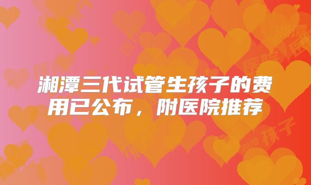 湘潭三代试管生孩子的费用已公布，附医院推荐