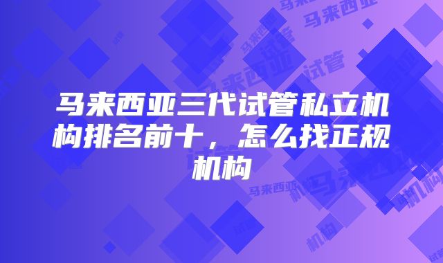 马来西亚三代试管私立机构排名前十，怎么找正规机构