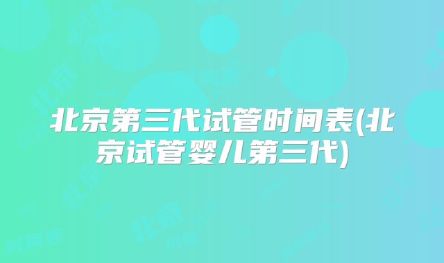 北京第三代试管时间表(北京试管婴儿第三代)