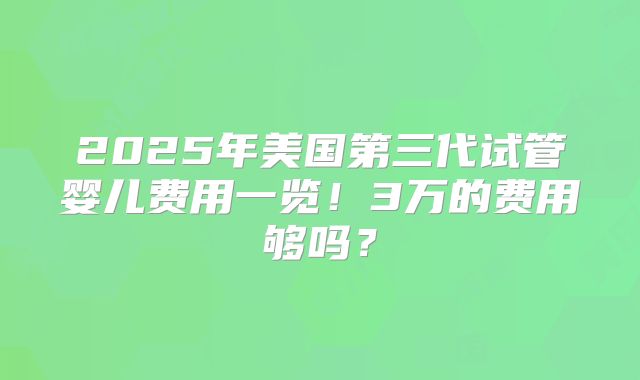 2025年美国第三代试管婴儿费用一览!3万的费用够吗?