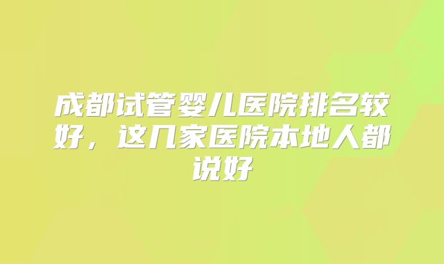 成都试管婴儿医院排名较好,这几家医院本地人都说好