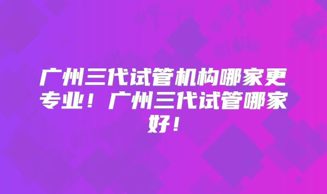 广州三代试管机构哪家更专业！广州三代试管哪家好！
