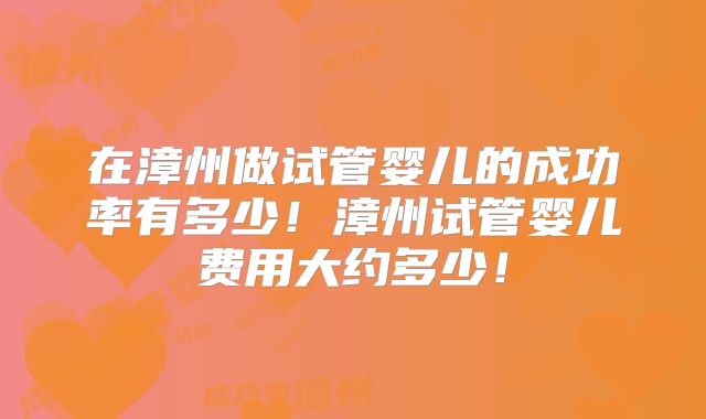 在漳州做试管婴儿的成功率有多少！漳州试管婴儿费用大约多少！