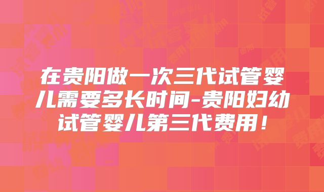 在贵阳做一次三代试管婴儿需要多长时间-贵阳妇幼试管婴儿第三代费用！