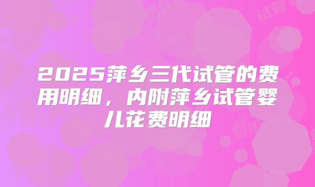 2025萍乡三代试管的费用明细,内附萍乡试管婴儿花费明细