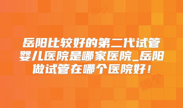 岳阳比较好的第二代试管婴儿医院是哪家医院_岳阳做试管在哪个医院好！