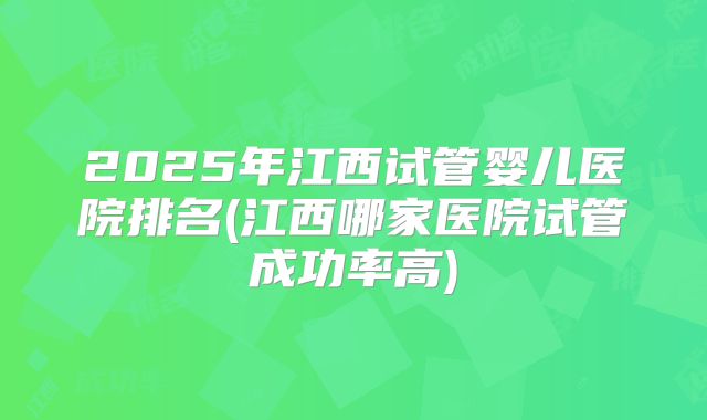 2025年江西试管婴儿医院排名(江西哪家医院试管成功率高)