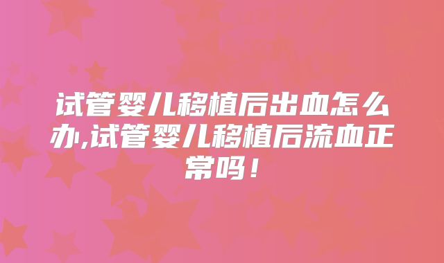 试管婴儿移植后出血怎么办,试管婴儿移植后流血正常吗！