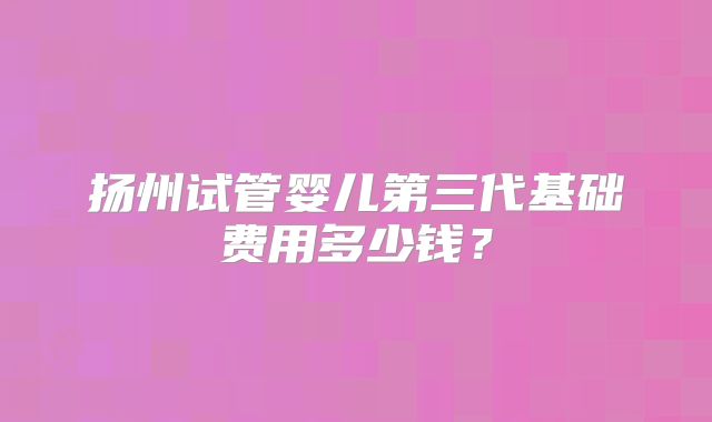 扬州试管婴儿第三代基础费用多少钱？