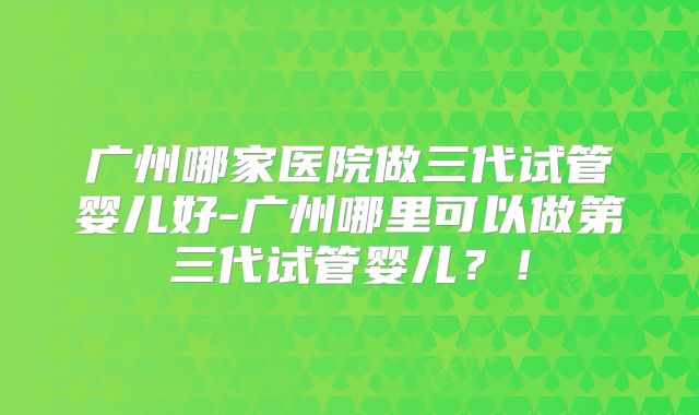 广州哪家医院做三代试管婴儿好-广州哪里可以做第三代试管婴儿？！