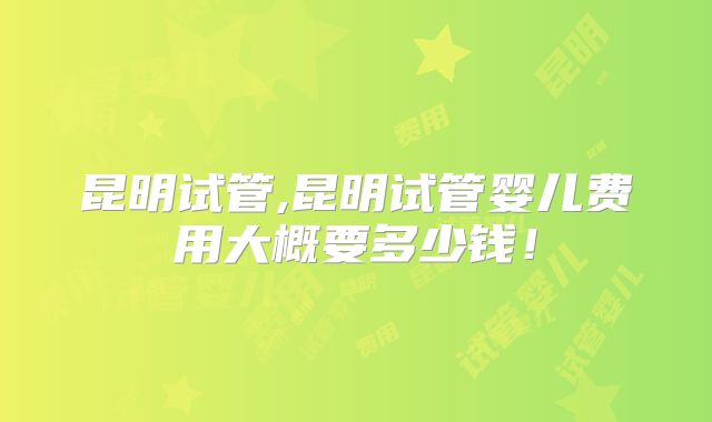 昆明试管,昆明试管婴儿费用大概要多少钱!