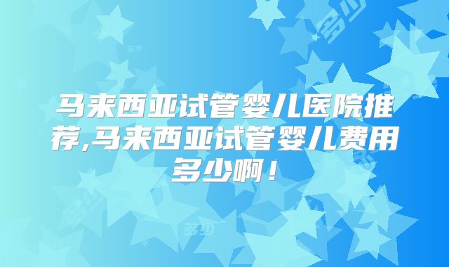 马来西亚试管婴儿医院推荐,马来西亚试管婴儿费用多少啊！