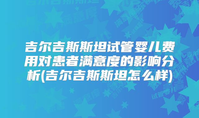 吉尔吉斯斯坦试管婴儿费用对患者满意度的影响分析(吉尔吉斯斯坦怎么样)