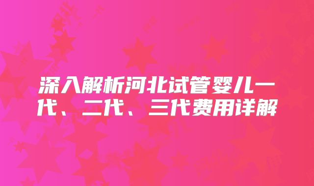 深入解析河北试管婴儿一代、二代、三代费用详解