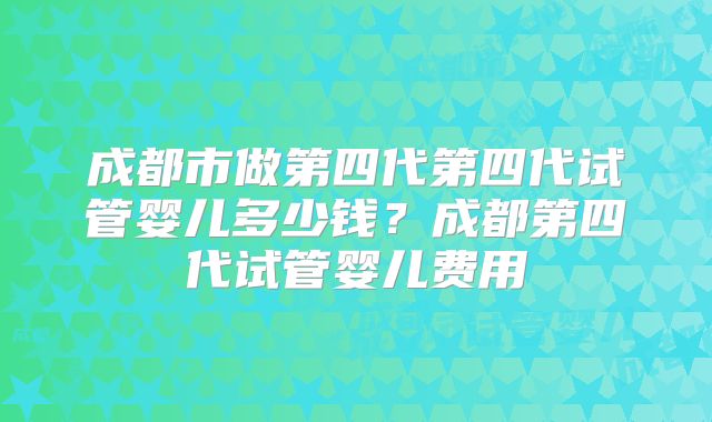 成都市做第四代第四代试管婴儿多少钱？成都第四代试管婴儿费用