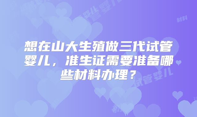 想在山大生殖做三代试管婴儿，准生证需要准备哪些材料办理？