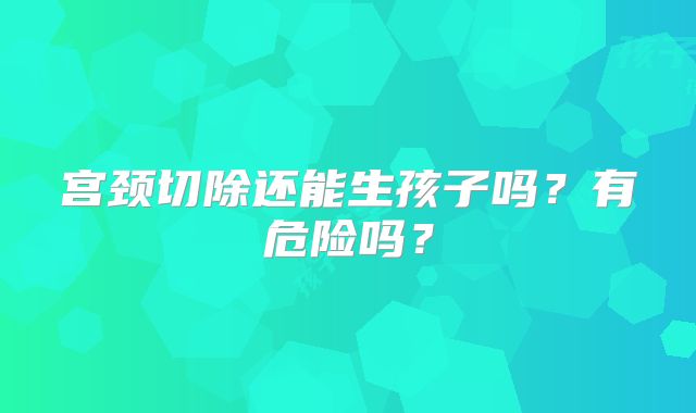 宫颈切除还能生孩子吗？有危险吗？