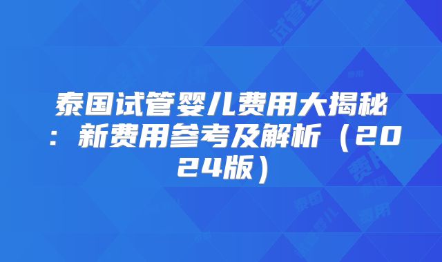 泰国试管婴儿费用大揭秘：新费用参考及解析（2024版）