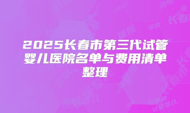 2025长春市第三代试管婴儿医院名单与费用清单整理