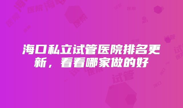 海口私立试管医院排名更新，看看哪家做的好
