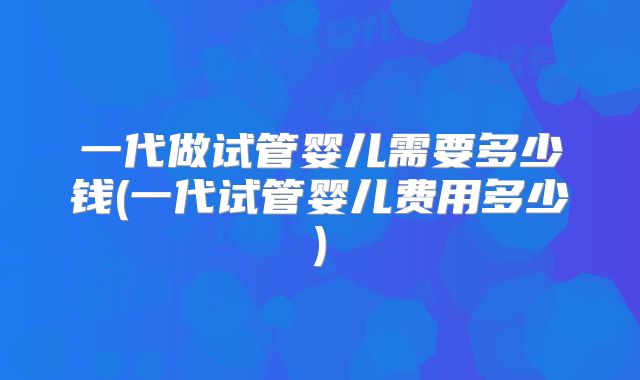 一代做试管婴儿需要多少钱(一代试管婴儿费用多少)