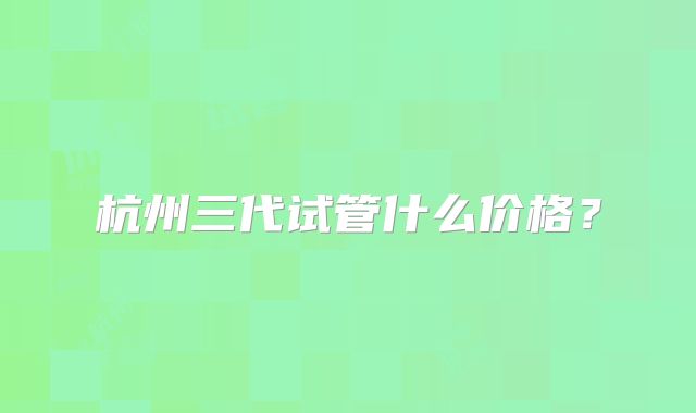 杭州三代试管什么价格?