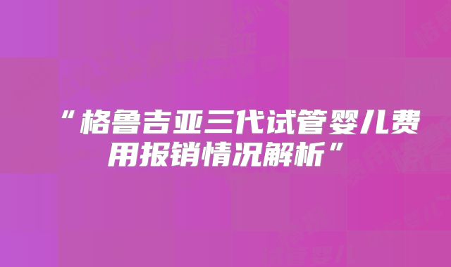 “格鲁吉亚三代试管婴儿费用报销情况解析”