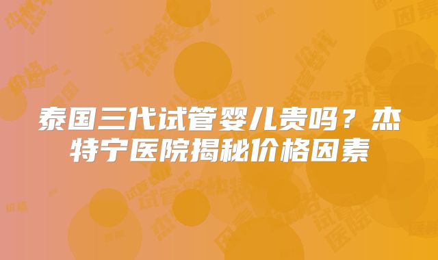 泰国三代试管婴儿贵吗？杰特宁医院揭秘价格因素