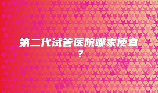 第二代试管医院哪家便宜?