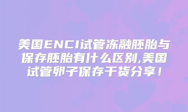 美国ENCI试管冻融胚胎与保存胚胎有什么区别,美国试管卵子保存干货分享！