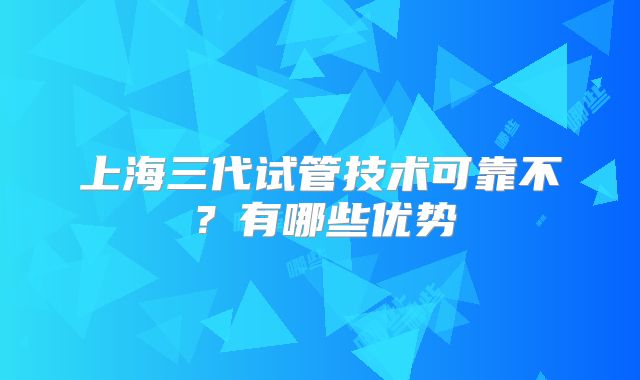 上海三代试管技术可靠不？有哪些优势