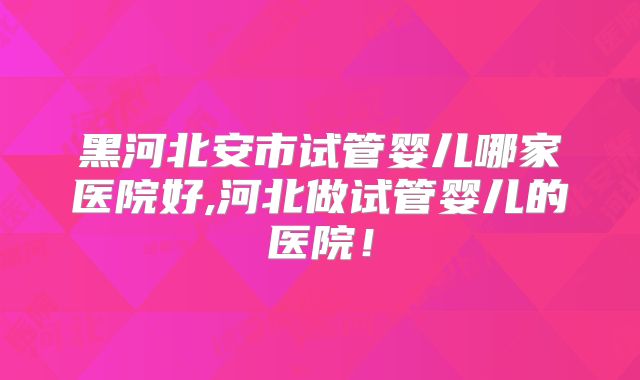 黑河北安市试管婴儿哪家医院好,河北做试管婴儿的医院！