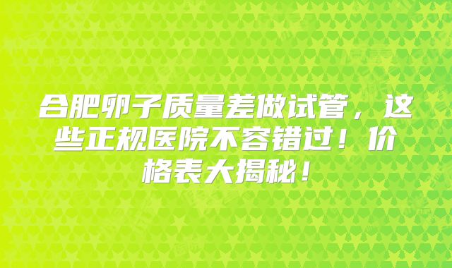 合肥卵子质量差做试管,这些正规医院不容错过!价格表大揭秘!