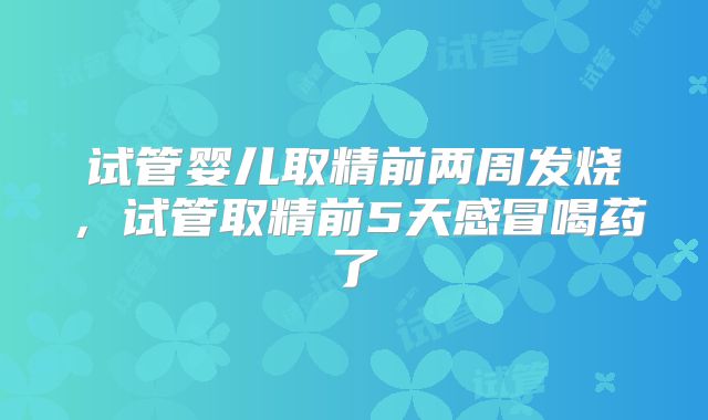 试管婴儿取精前两周发烧，试管取精前5天感冒喝药了