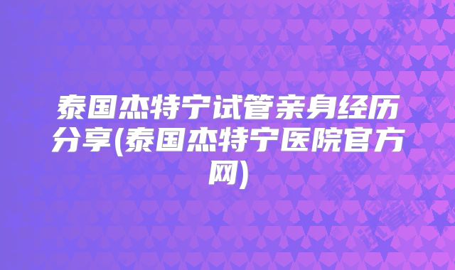 泰国杰特宁试管亲身经历分享(泰国杰特宁医院官方网)