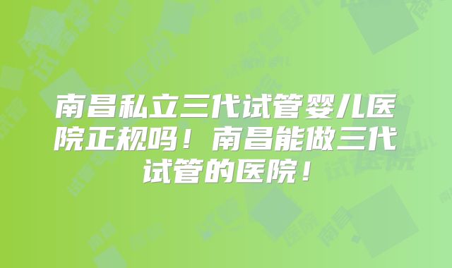 南昌私立三代试管婴儿医院正规吗！南昌能做三代试管的医院！