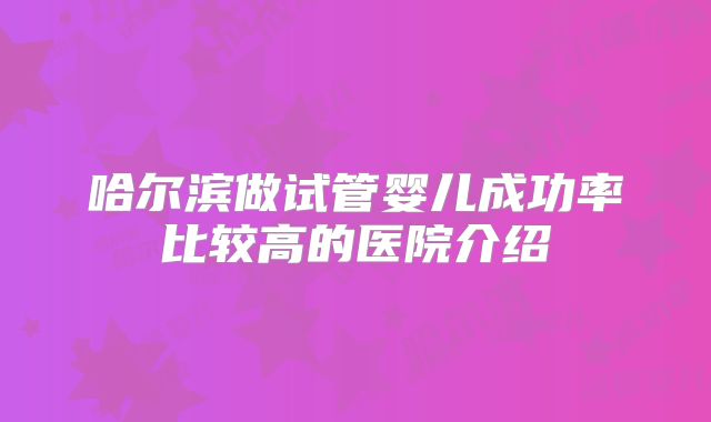 哈尔滨做试管婴儿成功率比较高的医院介绍