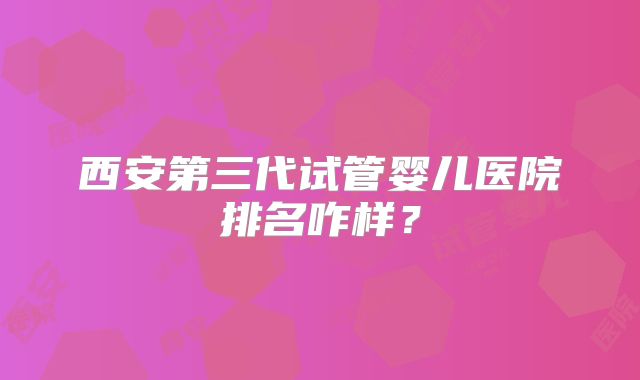 西安第三代试管婴儿医院排名咋样？