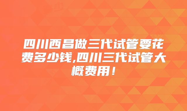 四川西昌做三代试管要花费多少钱,四川三代试管大概费用!