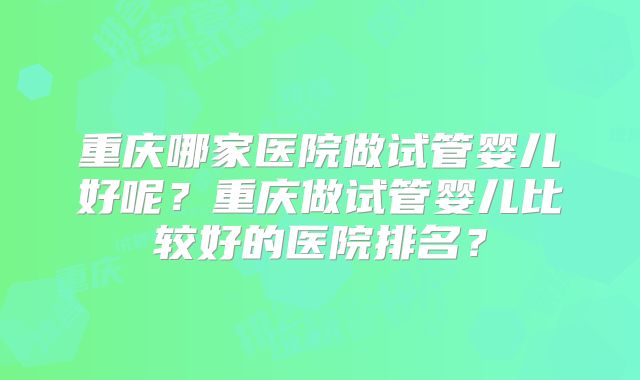 重庆哪家医院做试管婴儿好呢?重庆做试管婴儿比较好的医院排名?