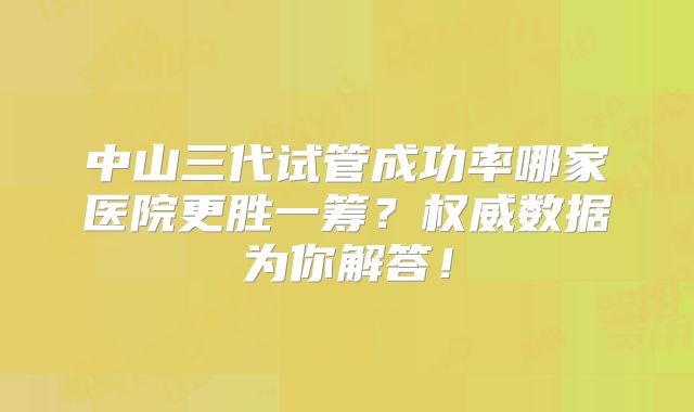 中山三代试管成功率哪家医院更胜一筹？权威数据为你解答！