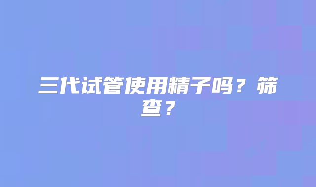 三代试管使用精子吗？筛查？